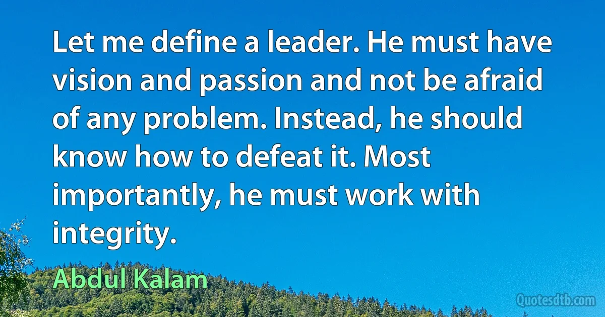 Let me define a leader. He must have vision and passion and not be afraid of any problem. Instead, he should know how to defeat it. Most importantly, he must work with integrity. (Abdul Kalam)