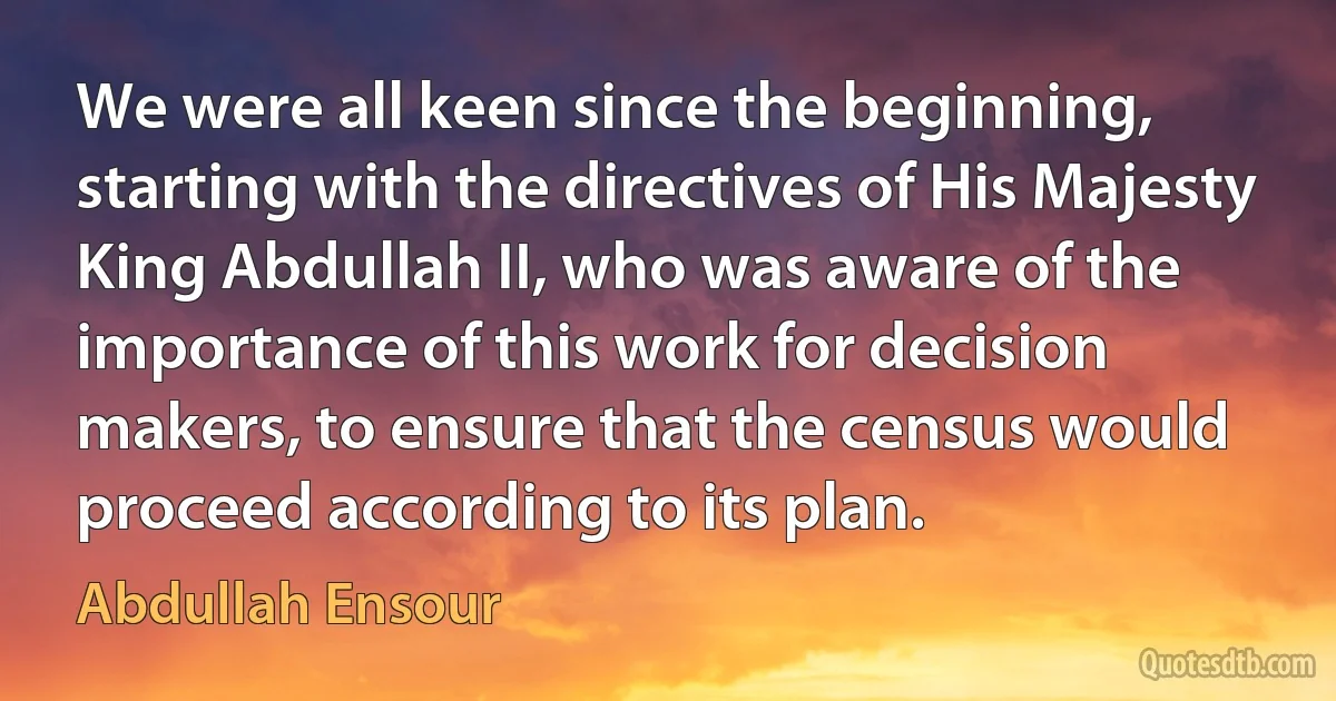 We were all keen since the beginning, starting with the directives of His Majesty King Abdullah II, who was aware of the importance of this work for decision makers, to ensure that the census would proceed according to its plan. (Abdullah Ensour)