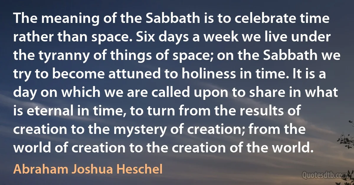 The meaning of the Sabbath is to celebrate time rather than space. Six days a week we live under the tyranny of things of space; on the Sabbath we try to become attuned to holiness in time. It is a day on which we are called upon to share in what is eternal in time, to turn from the results of creation to the mystery of creation; from the world of creation to the creation of the world. (Abraham Joshua Heschel)