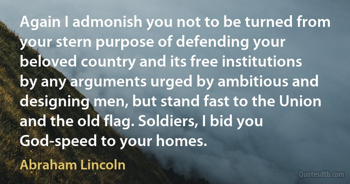 Again I admonish you not to be turned from your stern purpose of defending your beloved country and its free institutions by any arguments urged by ambitious and designing men, but stand fast to the Union and the old flag. Soldiers, I bid you God-speed to your homes. (Abraham Lincoln)