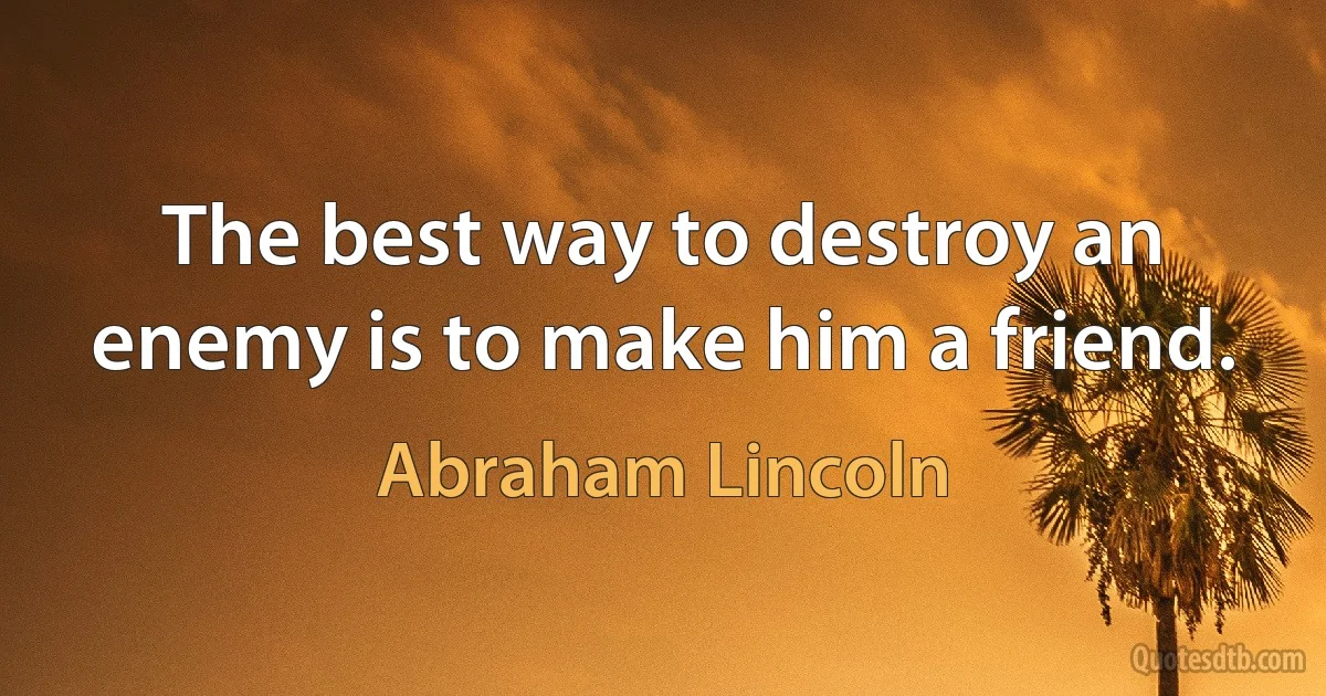 The best way to destroy an enemy is to make him a friend. (Abraham Lincoln)