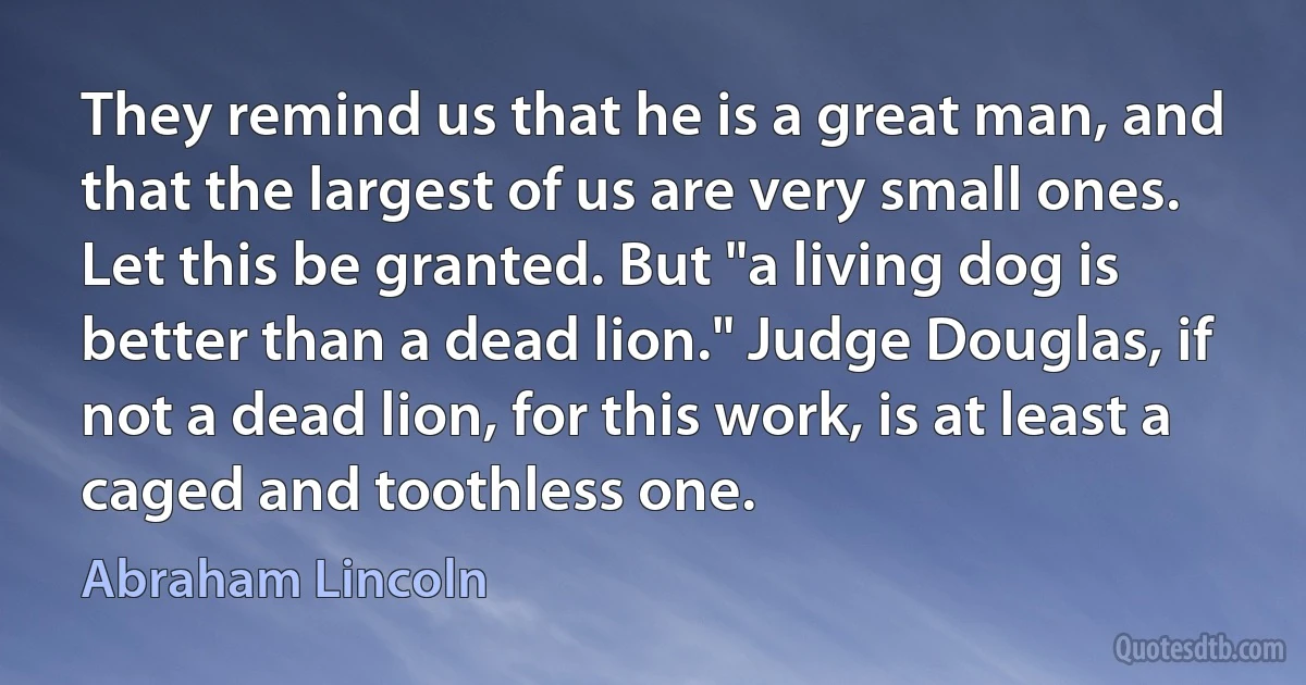 They remind us that he is a great man, and that the largest of us are very small ones. Let this be granted. But "a living dog is better than a dead lion." Judge Douglas, if not a dead lion, for this work, is at least a caged and toothless one. (Abraham Lincoln)