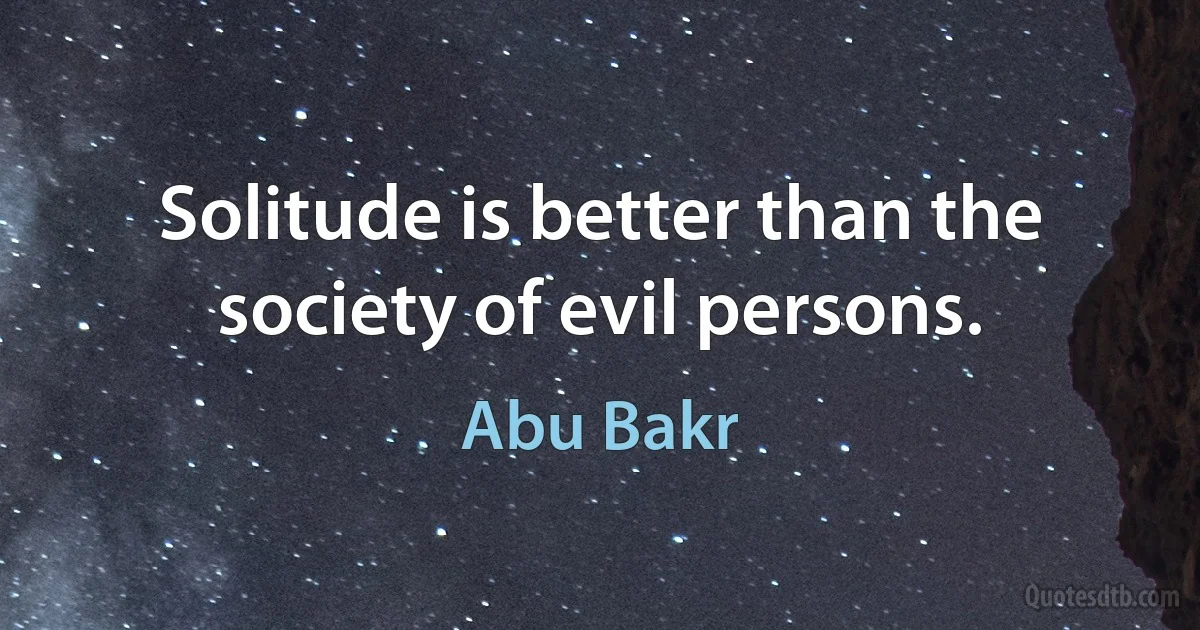 Solitude is better than the society of evil persons. (Abu Bakr)