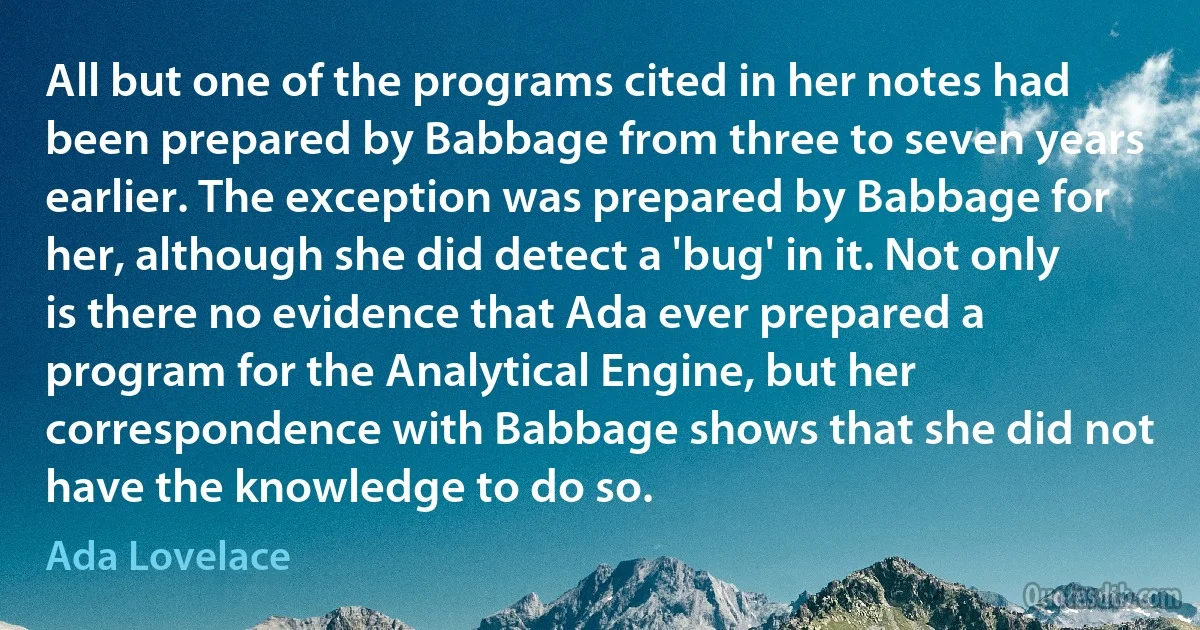 All but one of the programs cited in her notes had been prepared by Babbage from three to seven years earlier. The exception was prepared by Babbage for her, although she did detect a 'bug' in it. Not only is there no evidence that Ada ever prepared a program for the Analytical Engine, but her correspondence with Babbage shows that she did not have the knowledge to do so. (Ada Lovelace)