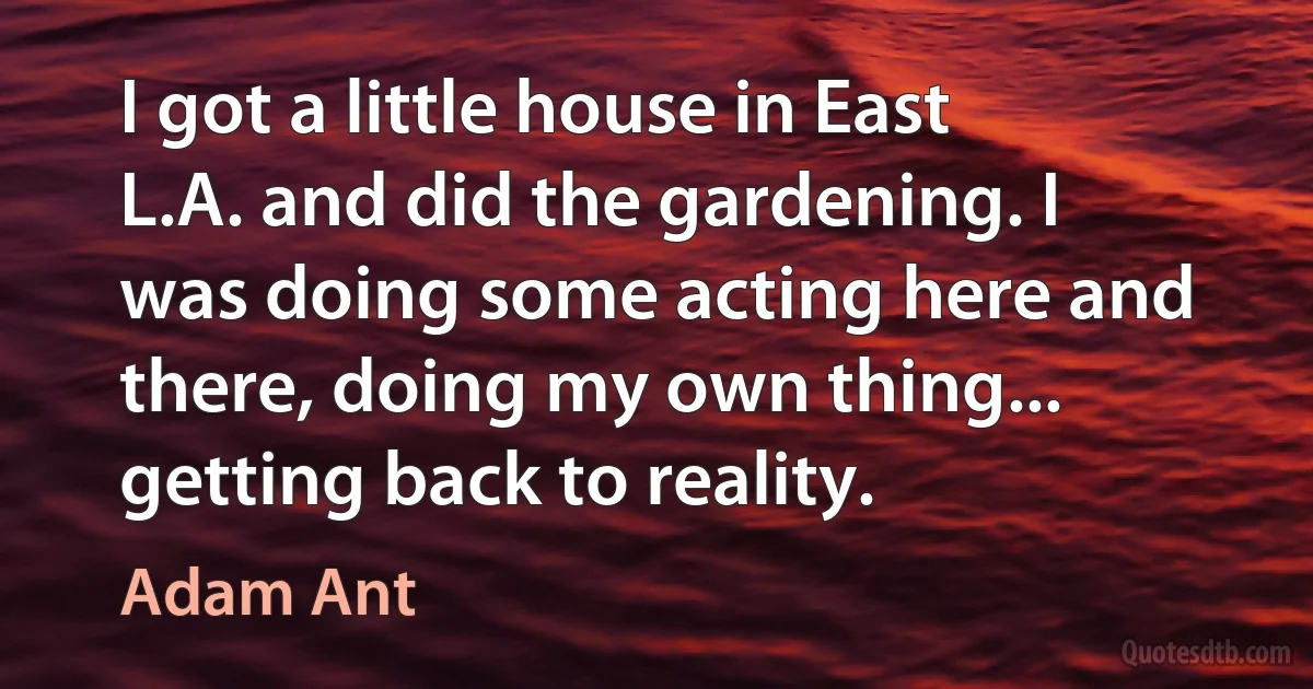 I got a little house in East L.A. and did the gardening. I was doing some acting here and there, doing my own thing... getting back to reality. (Adam Ant)