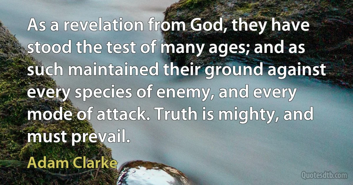 As a revelation from God, they have stood the test of many ages; and as such maintained their ground against every species of enemy, and every mode of attack. Truth is mighty, and must prevail. (Adam Clarke)