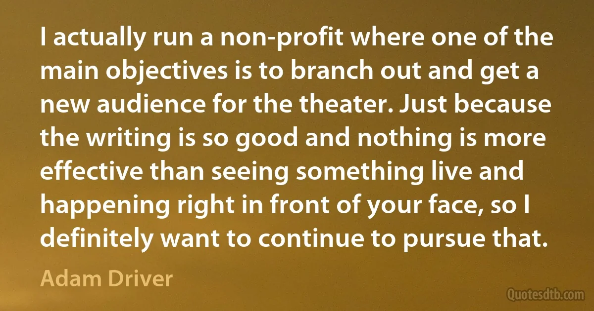 I actually run a non-profit where one of the main objectives is to branch out and get a new audience for the theater. Just because the writing is so good and nothing is more effective than seeing something live and happening right in front of your face, so I definitely want to continue to pursue that. (Adam Driver)