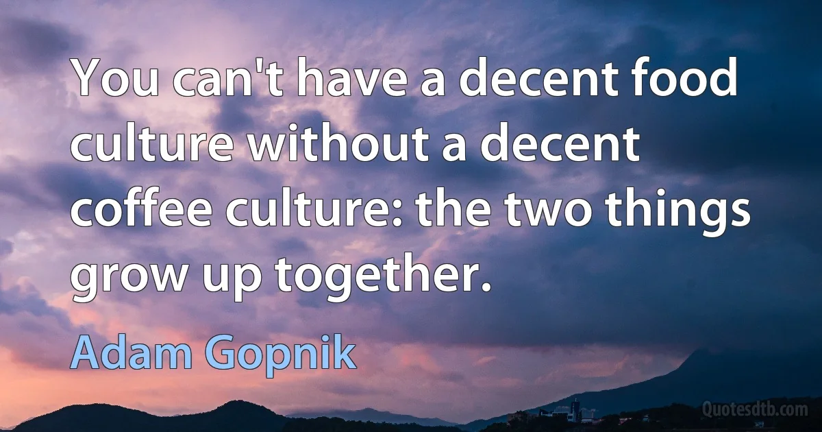 You can't have a decent food culture without a decent coffee culture: the two things grow up together. (Adam Gopnik)