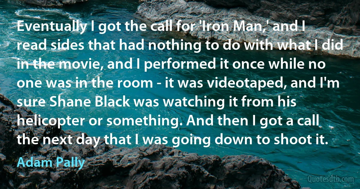 Eventually I got the call for 'Iron Man,' and I read sides that had nothing to do with what I did in the movie, and I performed it once while no one was in the room - it was videotaped, and I'm sure Shane Black was watching it from his helicopter or something. And then I got a call the next day that I was going down to shoot it. (Adam Pally)