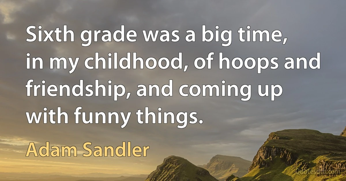 Sixth grade was a big time, in my childhood, of hoops and friendship, and coming up with funny things. (Adam Sandler)