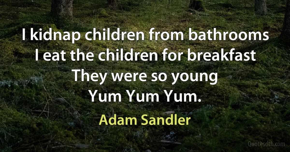 I kidnap children from bathrooms
I eat the children for breakfast
They were so young
Yum Yum Yum. (Adam Sandler)