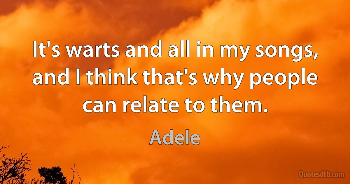 It's warts and all in my songs, and I think that's why people can relate to them. (Adele)