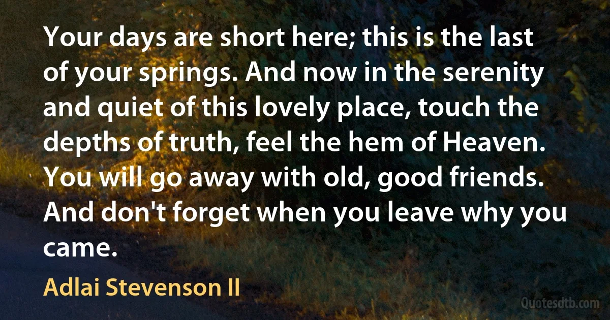 Your days are short here; this is the last of your springs. And now in the serenity and quiet of this lovely place, touch the depths of truth, feel the hem of Heaven. You will go away with old, good friends. And don't forget when you leave why you came. (Adlai Stevenson II)