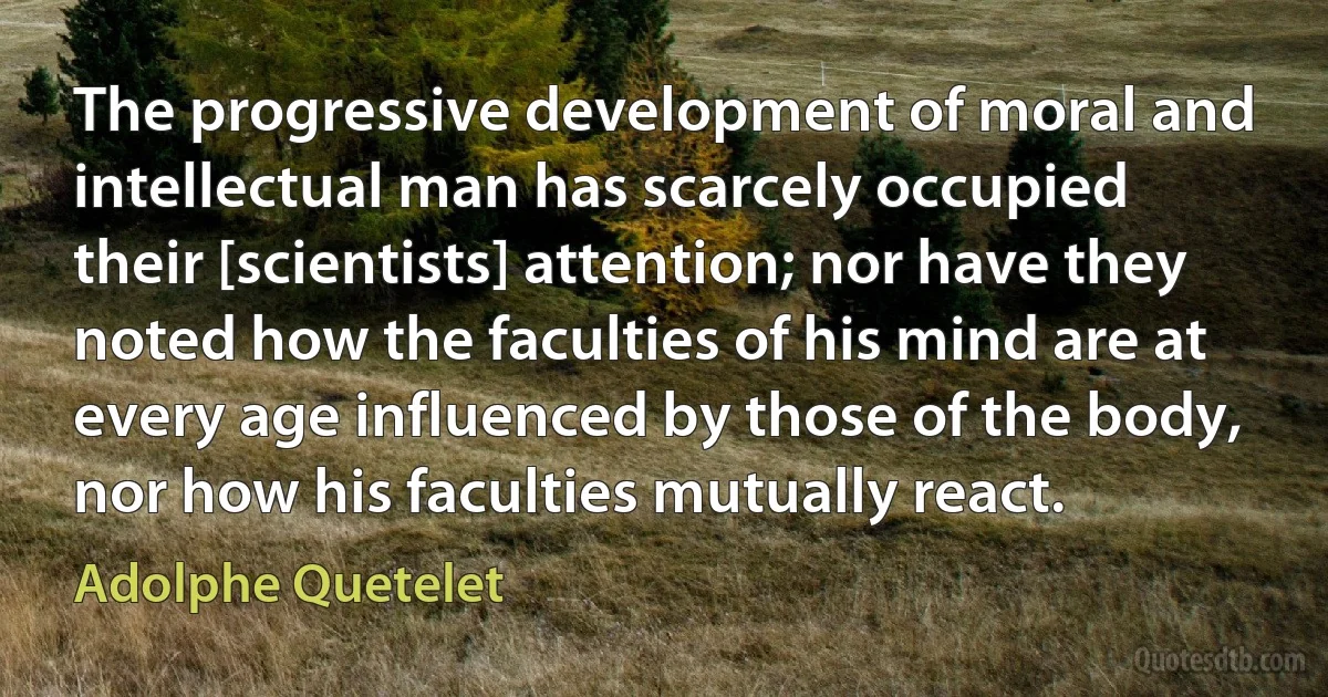 The progressive development of moral and intellectual man has scarcely occupied their [scientists] attention; nor have they noted how the faculties of his mind are at every age influenced by those of the body, nor how his faculties mutually react. (Adolphe Quetelet)