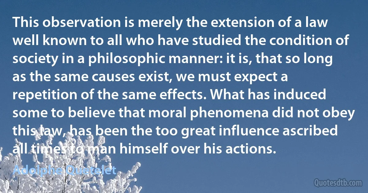 This observation is merely the extension of a law well known to all who have studied the condition of society in a philosophic manner: it is, that so long as the same causes exist, we must expect a repetition of the same effects. What has induced some to believe that moral phenomena did not obey this law, has been the too great influence ascribed all times to man himself over his actions. (Adolphe Quetelet)