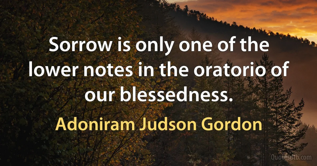 Sorrow is only one of the lower notes in the oratorio of our blessedness. (Adoniram Judson Gordon)