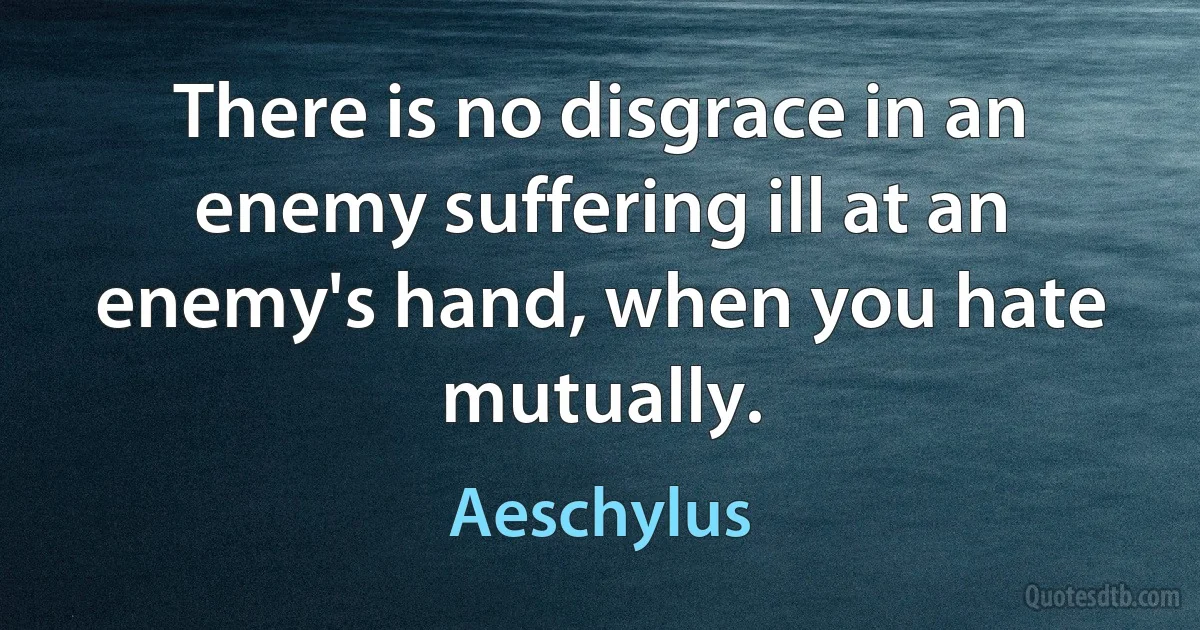 There is no disgrace in an enemy suffering ill at an enemy's hand, when you hate mutually. (Aeschylus)