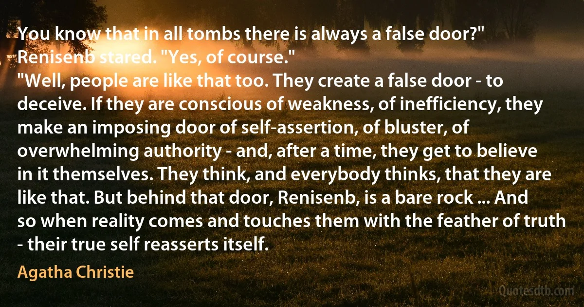 You know that in all tombs there is always a false door?"
Renisenb stared. "Yes, of course."
"Well, people are like that too. They create a false door - to deceive. If they are conscious of weakness, of inefficiency, they make an imposing door of self-assertion, of bluster, of overwhelming authority - and, after a time, they get to believe in it themselves. They think, and everybody thinks, that they are like that. But behind that door, Renisenb, is a bare rock ... And so when reality comes and touches them with the feather of truth - their true self reasserts itself. (Agatha Christie)