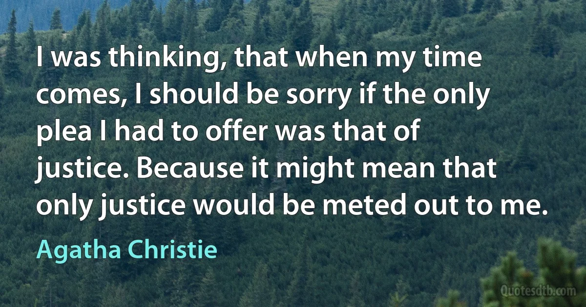 I was thinking, that when my time comes, I should be sorry if the only plea I had to offer was that of justice. Because it might mean that only justice would be meted out to me. (Agatha Christie)