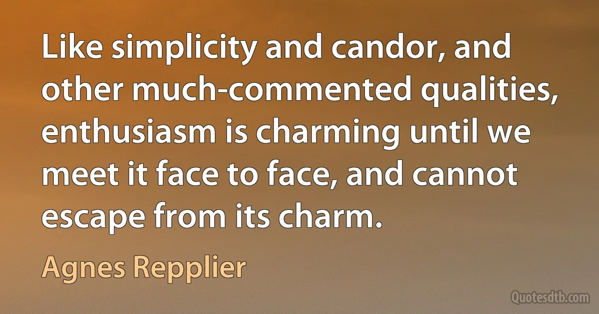 Like simplicity and candor, and other much-commented qualities, enthusiasm is charming until we meet it face to face, and cannot escape from its charm. (Agnes Repplier)