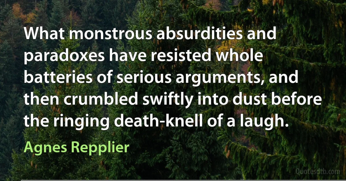 What monstrous absurdities and paradoxes have resisted whole batteries of serious arguments, and then crumbled swiftly into dust before the ringing death-knell of a laugh. (Agnes Repplier)