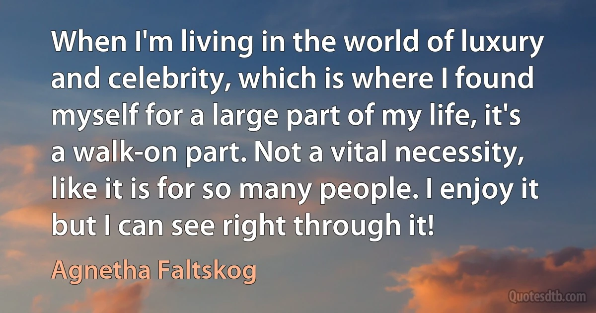 When I'm living in the world of luxury and celebrity, which is where I found myself for a large part of my life, it's a walk-on part. Not a vital necessity, like it is for so many people. I enjoy it but I can see right through it! (Agnetha Faltskog)