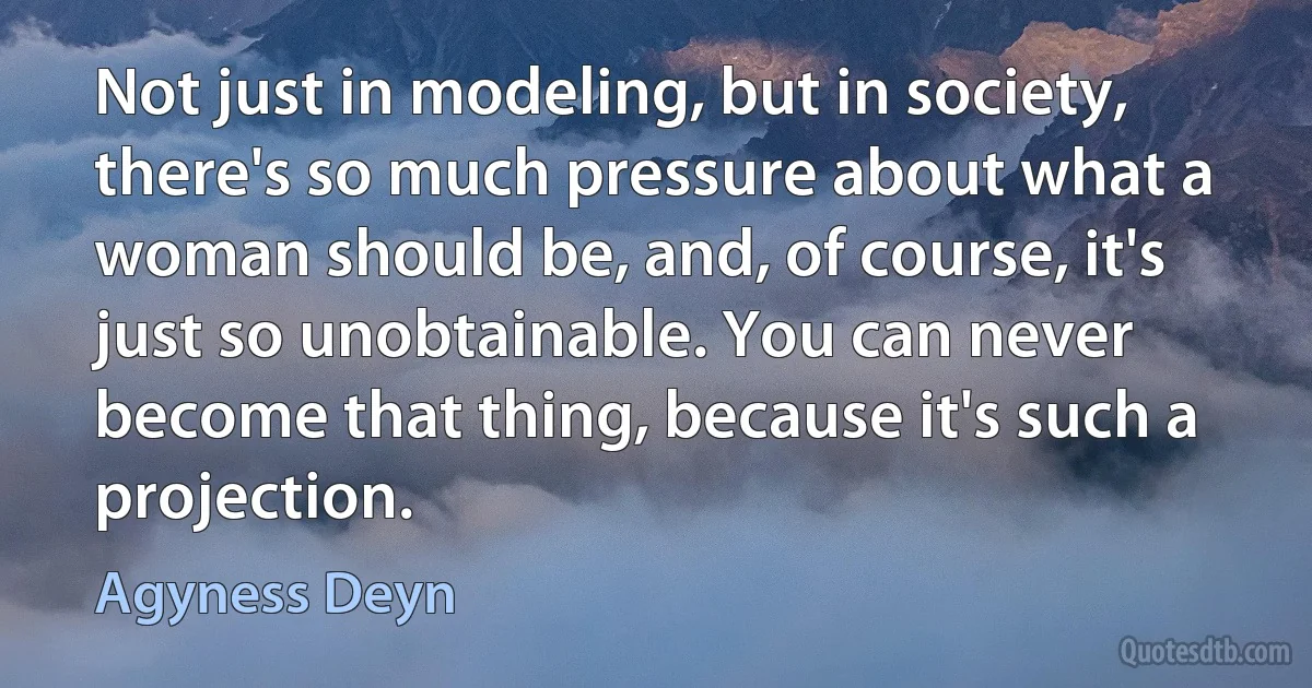 Not just in modeling, but in society, there's so much pressure about what a woman should be, and, of course, it's just so unobtainable. You can never become that thing, because it's such a projection. (Agyness Deyn)