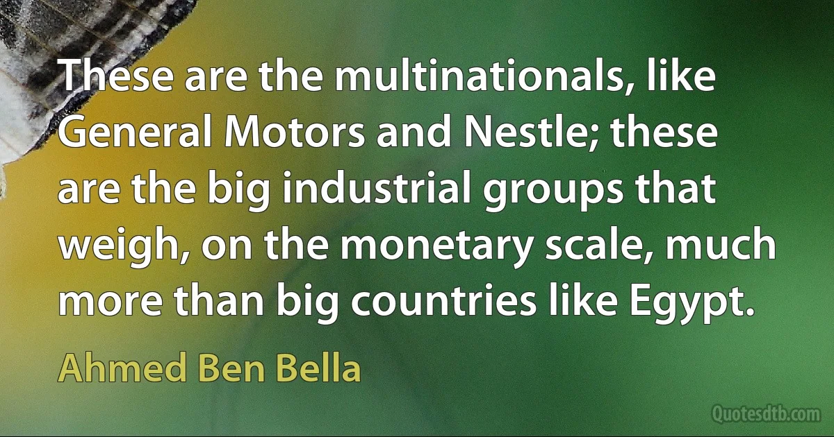 These are the multinationals, like General Motors and Nestle; these are the big industrial groups that weigh, on the monetary scale, much more than big countries like Egypt. (Ahmed Ben Bella)