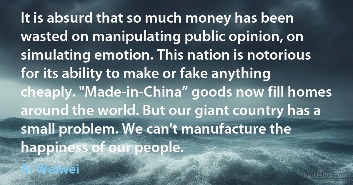 It is absurd that so much money has been wasted on manipulating public opinion, on simulating emotion. This nation is notorious for its ability to make or fake anything cheaply. "Made-in-China” goods now fill homes around the world. But our giant country has a small problem. We can't manufacture the happiness of our people. (Ai Weiwei)