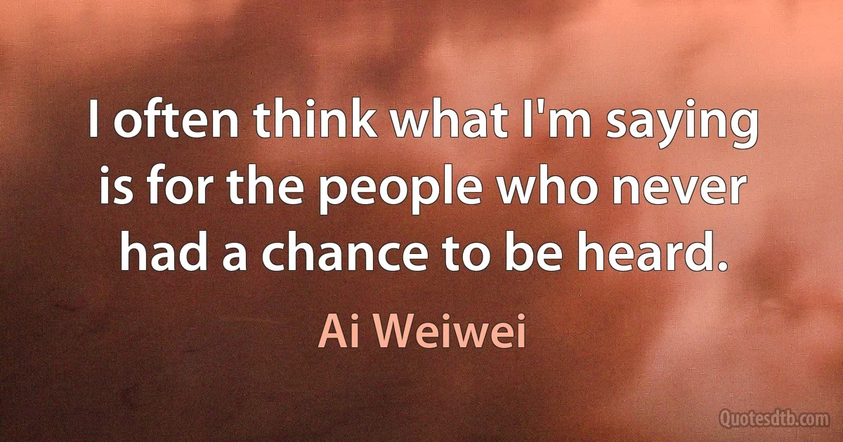 I often think what I'm saying is for the people who never had a chance to be heard. (Ai Weiwei)