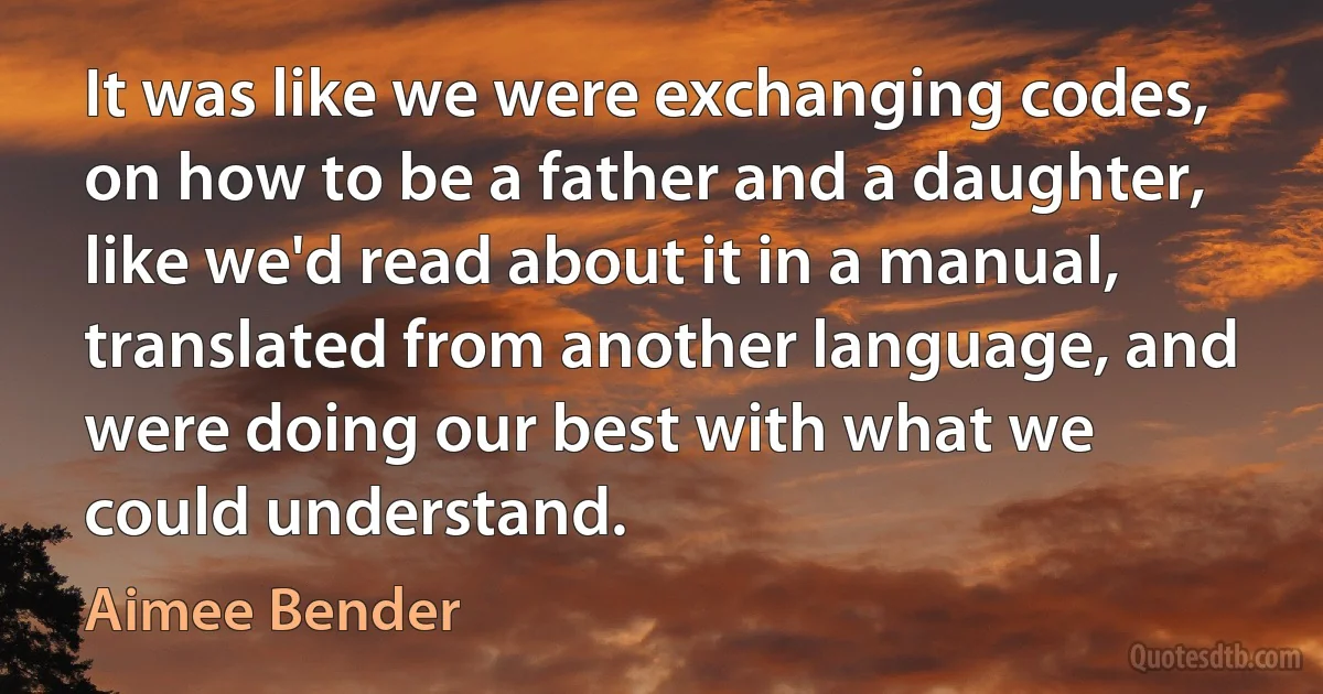 It was like we were exchanging codes, on how to be a father and a daughter, like we'd read about it in a manual, translated from another language, and were doing our best with what we could understand. (Aimee Bender)