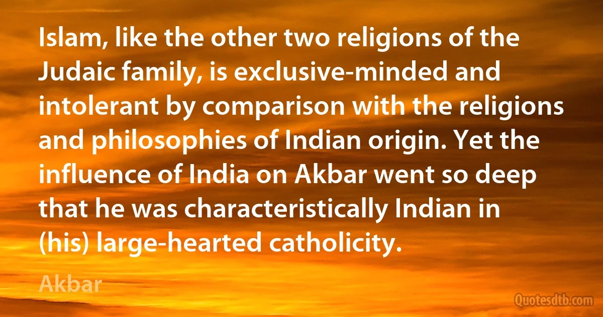 Islam, like the other two religions of the Judaic family, is exclusive-minded and intolerant by comparison with the religions and philosophies of Indian origin. Yet the influence of India on Akbar went so deep that he was characteristically Indian in (his) large-hearted catholicity. (Akbar)