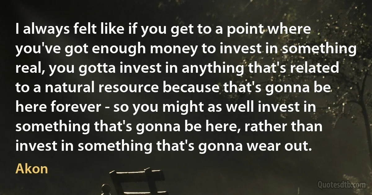 I always felt like if you get to a point where you've got enough money to invest in something real, you gotta invest in anything that's related to a natural resource because that's gonna be here forever - so you might as well invest in something that's gonna be here, rather than invest in something that's gonna wear out. (Akon)