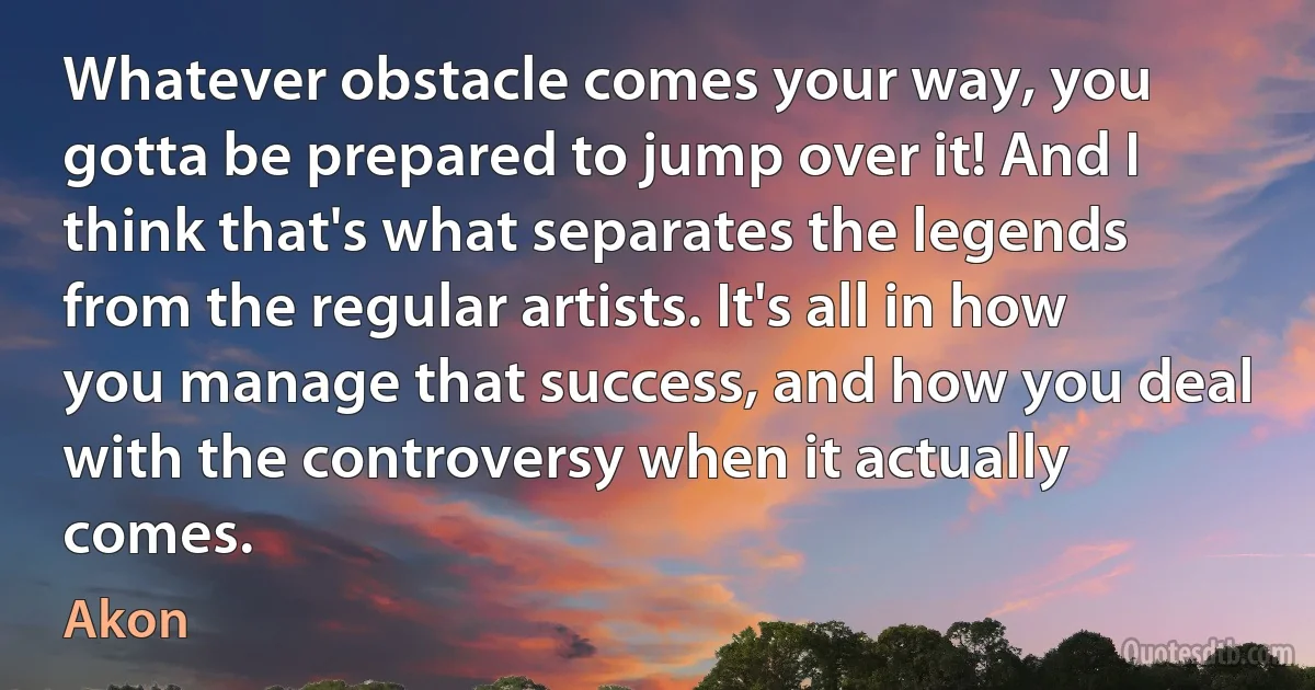 Whatever obstacle comes your way, you gotta be prepared to jump over it! And I think that's what separates the legends from the regular artists. It's all in how you manage that success, and how you deal with the controversy when it actually comes. (Akon)