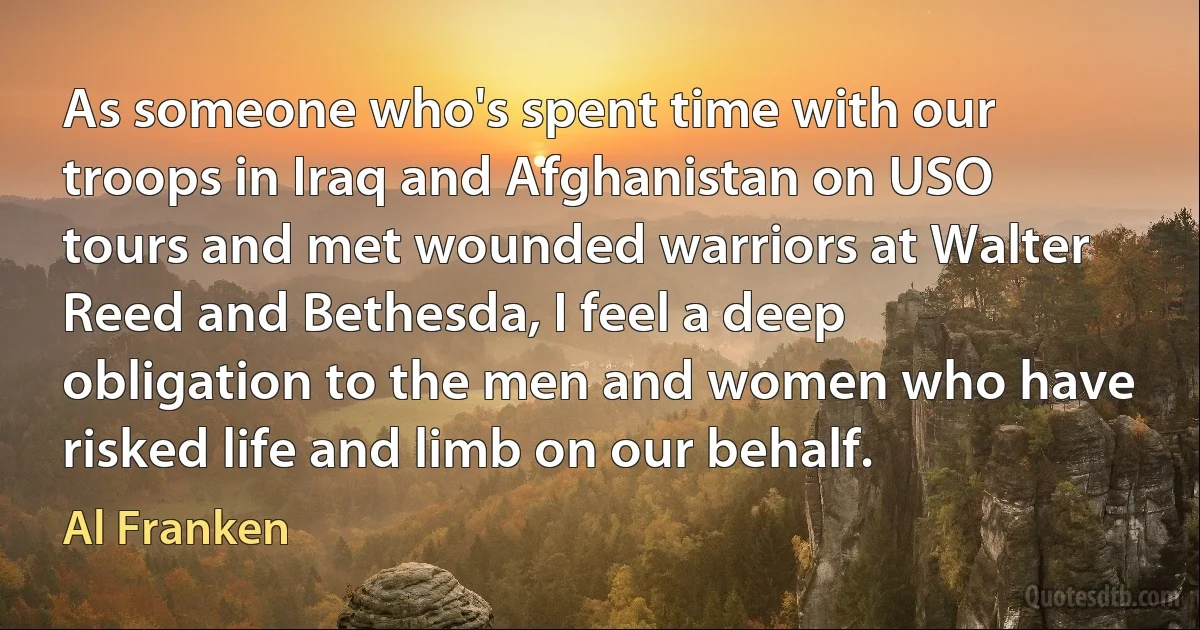 As someone who's spent time with our troops in Iraq and Afghanistan on USO tours and met wounded warriors at Walter Reed and Bethesda, I feel a deep obligation to the men and women who have risked life and limb on our behalf. (Al Franken)