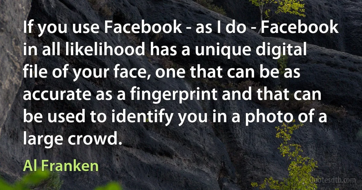 If you use Facebook - as I do - Facebook in all likelihood has a unique digital file of your face, one that can be as accurate as a fingerprint and that can be used to identify you in a photo of a large crowd. (Al Franken)