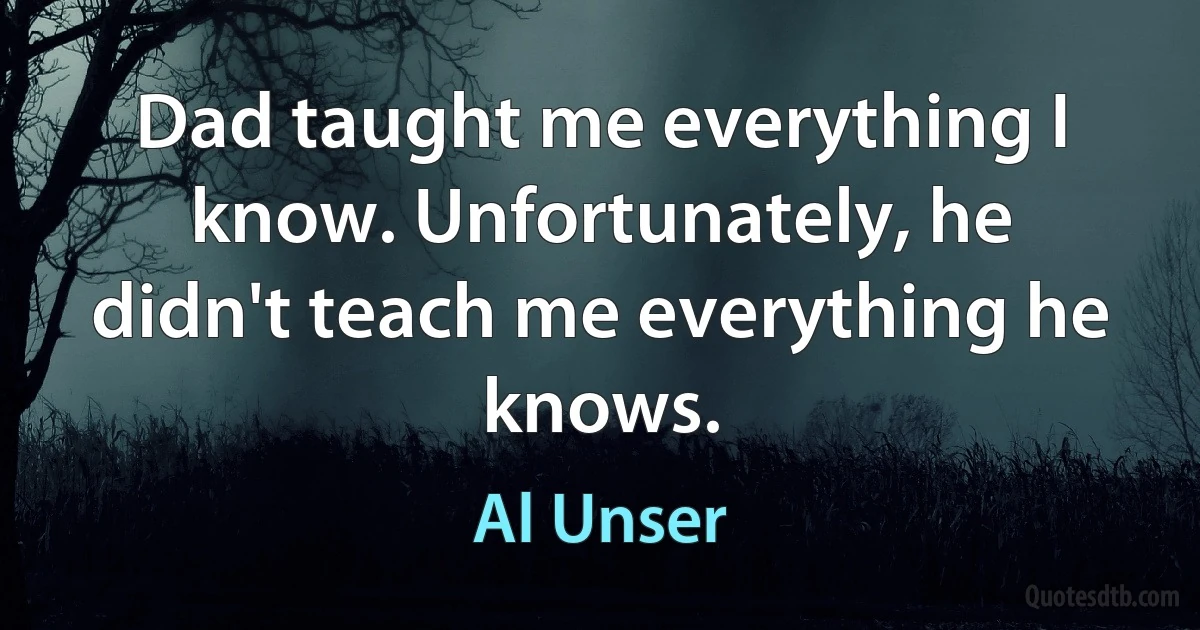 Dad taught me everything I know. Unfortunately, he didn't teach me everything he knows. (Al Unser)