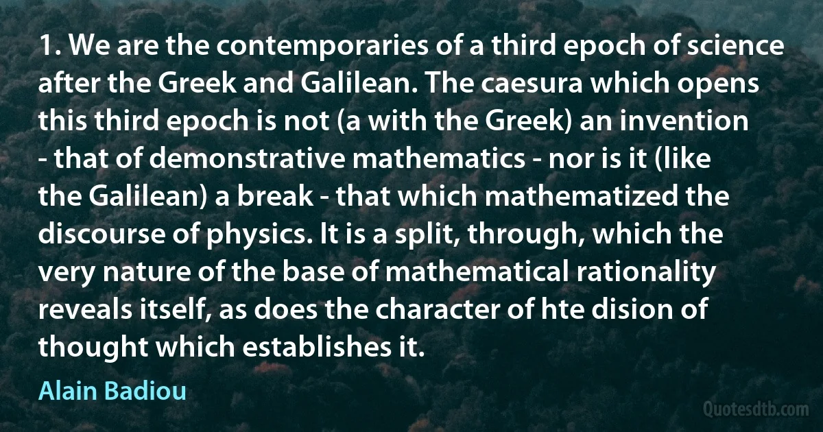 1. We are the contemporaries of a third epoch of science after the Greek and Galilean. The caesura which opens this third epoch is not (a with the Greek) an invention - that of demonstrative mathematics - nor is it (like the Galilean) a break - that which mathematized the discourse of physics. It is a split, through, which the very nature of the base of mathematical rationality reveals itself, as does the character of hte dision of thought which establishes it. (Alain Badiou)