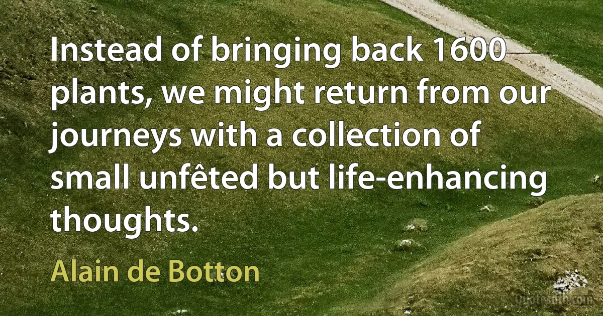 Instead of bringing back 1600 plants, we might return from our journeys with a collection of small unfêted but life-enhancing thoughts. (Alain de Botton)