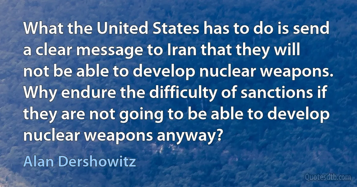 What the United States has to do is send a clear message to Iran that they will not be able to develop nuclear weapons. Why endure the difficulty of sanctions if they are not going to be able to develop nuclear weapons anyway? (Alan Dershowitz)