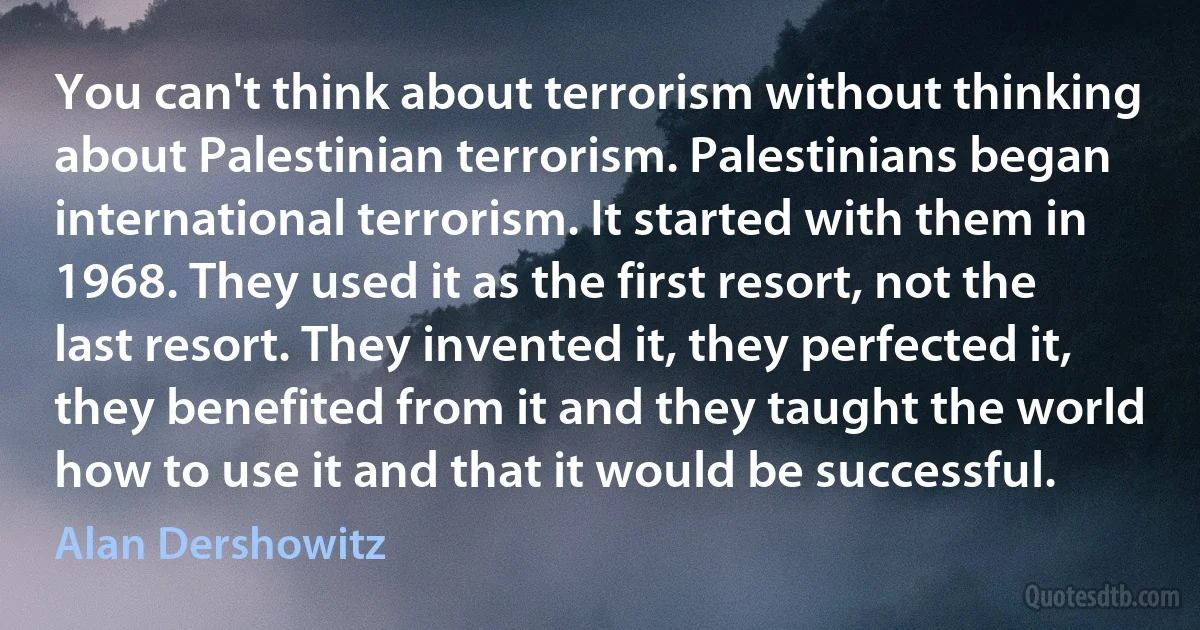 You can't think about terrorism without thinking about Palestinian terrorism. Palestinians began international terrorism. It started with them in 1968. They used it as the first resort, not the last resort. They invented it, they perfected it, they benefited from it and they taught the world how to use it and that it would be successful. (Alan Dershowitz)