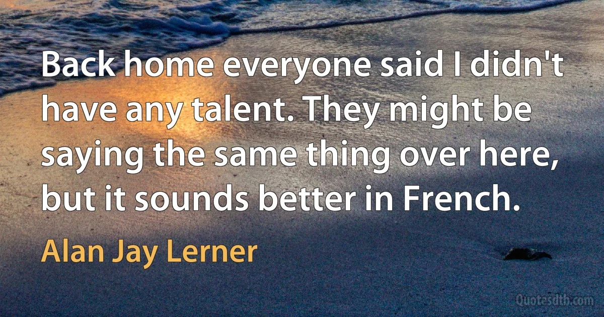 Back home everyone said I didn't have any talent. They might be saying the same thing over here, but it sounds better in French. (Alan Jay Lerner)