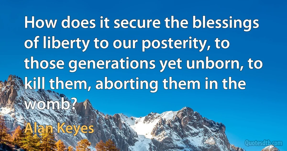 How does it secure the blessings of liberty to our posterity, to those generations yet unborn, to kill them, aborting them in the womb? (Alan Keyes)