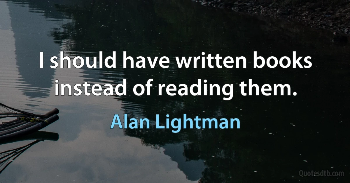 I should have written books instead of reading them. (Alan Lightman)