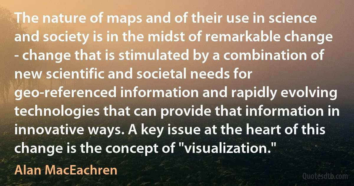 The nature of maps and of their use in science and society is in the midst of remarkable change - change that is stimulated by a combination of new scientific and societal needs for geo-referenced information and rapidly evolving technologies that can provide that information in innovative ways. A key issue at the heart of this change is the concept of "visualization." (Alan MacEachren)