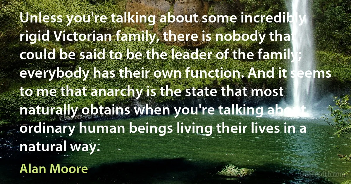 Unless you're talking about some incredibly rigid Victorian family, there is nobody that could be said to be the leader of the family; everybody has their own function. And it seems to me that anarchy is the state that most naturally obtains when you're talking about ordinary human beings living their lives in a natural way. (Alan Moore)