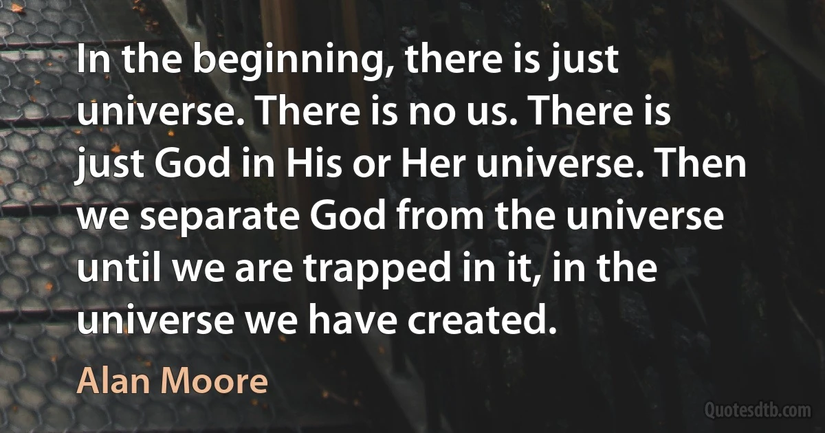 In the beginning, there is just universe. There is no us. There is just God in His or Her universe. Then we separate God from the universe until we are trapped in it, in the universe we have created. (Alan Moore)