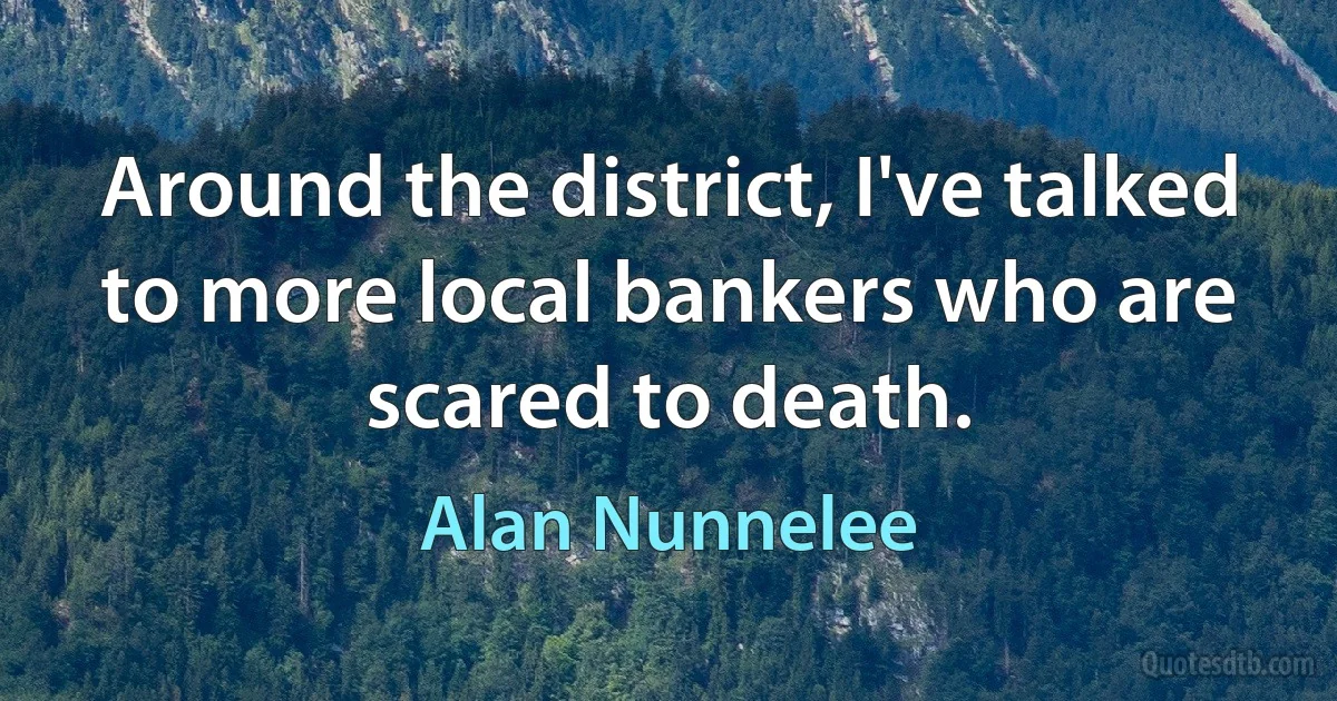 Around the district, I've talked to more local bankers who are scared to death. (Alan Nunnelee)