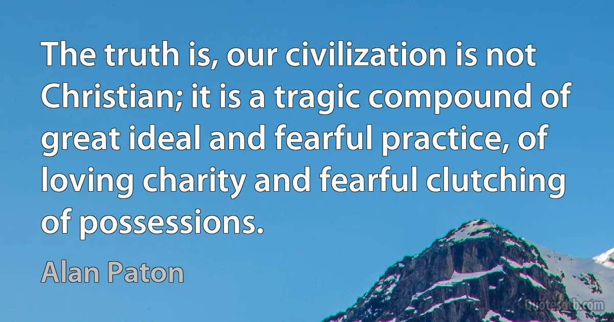 The truth is, our civilization is not Christian; it is a tragic compound of great ideal and fearful practice, of loving charity and fearful clutching of possessions. (Alan Paton)