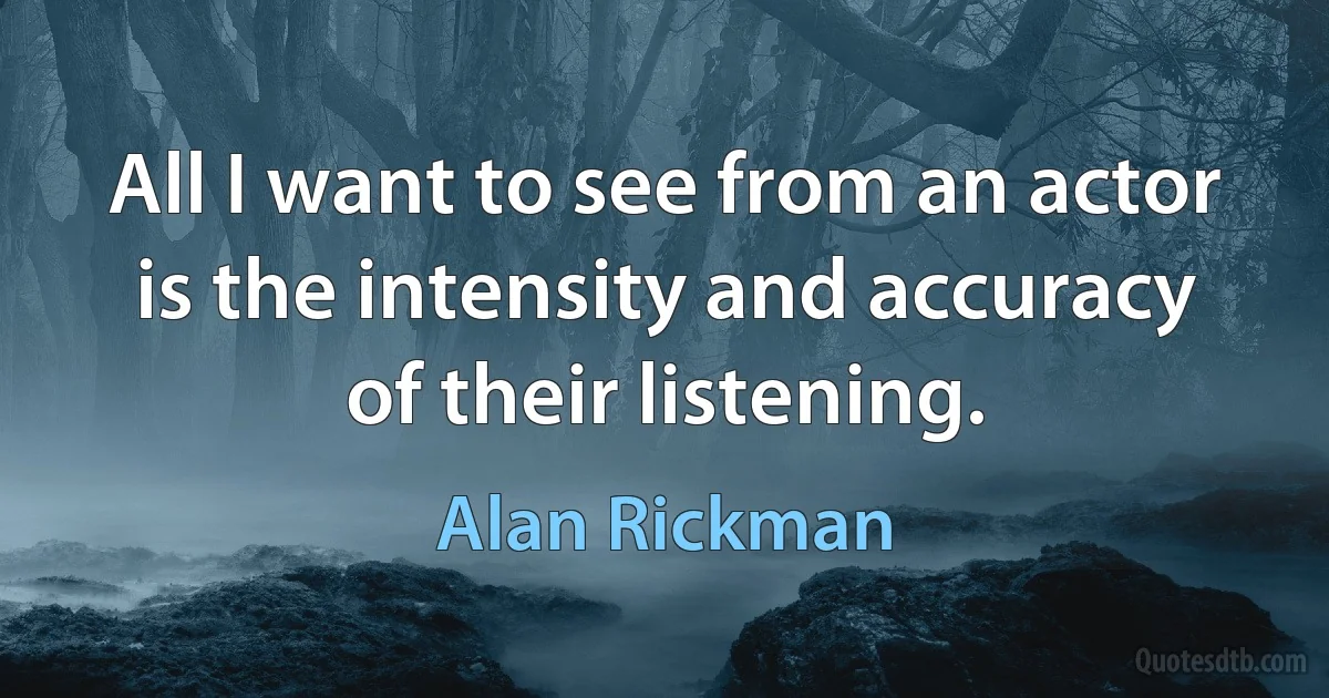 All I want to see from an actor is the intensity and accuracy of their listening. (Alan Rickman)